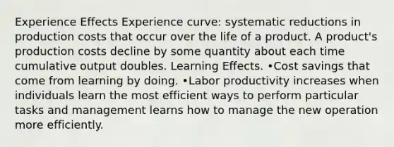 Experience Effects Experience curve: systematic reductions in production costs that occur over the life of a product. A product's production costs decline by some quantity about each time cumulative output doubles. Learning Effects. •Cost savings that come from learning by doing. •Labor productivity increases when individuals learn the most efficient ways to perform particular tasks and management learns how to manage the new operation more efficiently.