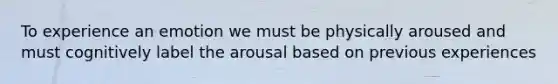 To experience an emotion we must be physically aroused and must cognitively label the arousal based on previous experiences