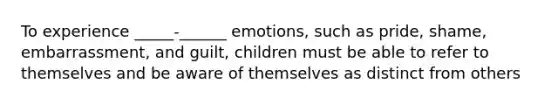 To experience _____-______ emotions, such as pride, shame, embarrassment, and guilt, children must be able to refer to themselves and be aware of themselves as distinct from others