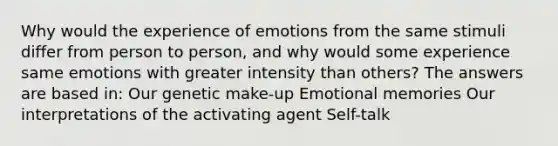 Why would the experience of emotions from the same stimuli differ from person to person, and why would some experience same emotions with greater intensity than others? The answers are based in: Our genetic make-up Emotional memories Our interpretations of the activating agent Self-talk