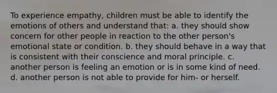 To experience empathy, children must be able to identify the emotions of others and understand that: a. they should show concern for other people in reaction to the other person's emotional state or condition. b. they should behave in a way that is consistent with their conscience and moral principle. c. another person is feeling an emotion or is in some kind of need. d. another person is not able to provide for him- or herself.