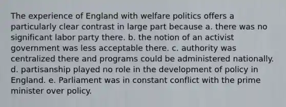 The experience of England with welfare politics offers a particularly clear contrast in large part because a. there was no significant labor party there. b. the notion of an activist government was less acceptable there. c. authority was centralized there and programs could be administered nationally. d. partisanship played no role in the development of policy in England. e. Parliament was in constant conflict with the prime minister over policy.