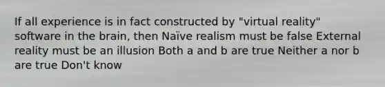 If all experience is in fact constructed by "virtual reality" software in the brain, then Naïve realism must be false External reality must be an illusion Both a and b are true Neither a nor b are true Don't know