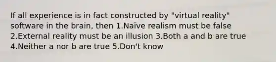 If all experience is in fact constructed by "virtual reality" software in <a href='https://www.questionai.com/knowledge/kLMtJeqKp6-the-brain' class='anchor-knowledge'>the brain</a>, then 1.Naïve realism must be false 2.External reality must be an illusion 3.Both a and b are true 4.Neither a nor b are true 5.Don't know