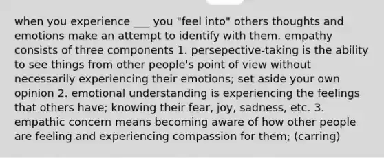 when you experience ___ you "feel into" others thoughts and emotions make an attempt to identify with them. empathy consists of three components 1. persepective-taking is the ability to see things from other people's point of view without necessarily experiencing their emotions; set aside your own opinion 2. emotional understanding is experiencing the feelings that others have; knowing their fear, joy, sadness, etc. 3. empathic concern means becoming aware of how other people are feeling and experiencing compassion for them; (carring)