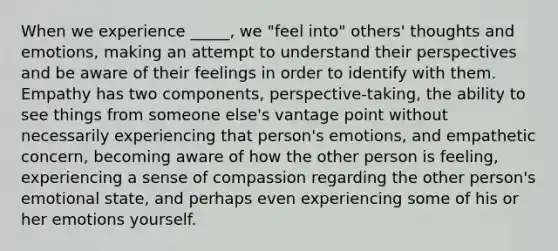 When we experience _____, we "feel into" others' thoughts and emotions, making an attempt to understand their perspectives and be aware of their feelings in order to identify with them. Empathy has two components, perspective-taking, the ability to see things from someone else's vantage point without necessarily experiencing that person's emotions, and empathetic concern, becoming aware of how the other person is feeling, experiencing a sense of compassion regarding the other person's emotional state, and perhaps even experiencing some of his or her emotions yourself.