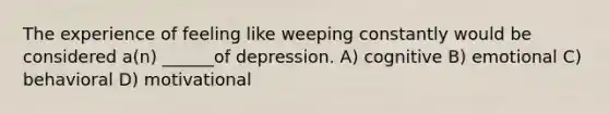 The experience of feeling like weeping constantly would be considered a(n) ______of depression. A) cognitive B) emotional C) behavioral D) motivational