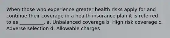 When those who experience greater health risks apply for and continue their coverage in a health insurance plan it is referred to as __________. a. Unbalanced coverage b. High risk coverage c. Adverse selection d. Allowable charges