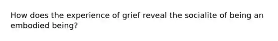 How does the experience of grief reveal the socialite of being an embodied being?