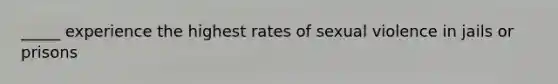 _____ experience the highest rates of sexual violence in jails or prisons