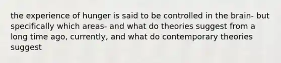 the experience of hunger is said to be controlled in the brain- but specifically which areas- and what do theories suggest from a long time ago, currently, and what do contemporary theories suggest