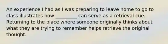 An experience I had as I was preparing to leave home to go to class illustrates how _________ can serve as a retrieval cue. Returning to the place where someone originally thinks about what they are trying to remember helps retrieve the original thought.