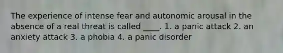 The experience of intense fear and autonomic arousal in the absence of a real threat is called ____. 1. a panic attack 2. an anxiety attack 3. a phobia 4. a panic disorder