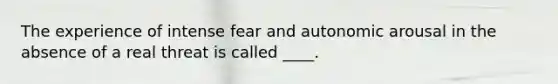 The experience of intense fear and autonomic arousal in the absence of a real threat is called ____.