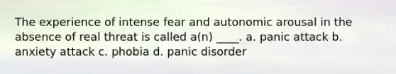 The experience of intense fear and autonomic arousal in the absence of real threat is called a(n) ____. a. panic attack b. anxiety attack c. phobia d. panic disorder