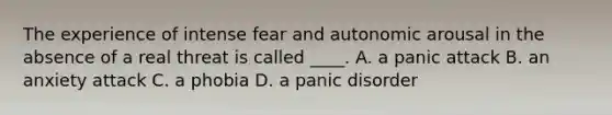 The experience of intense fear and autonomic arousal in the absence of a real threat is called ____. A. a panic attack B. an anxiety attack C. a phobia D. a panic disorder