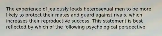 The experience of jealously leads heterosexual men to be more likely to protect their mates and guard against rivals, which increases their reproductive success. This statement is best reflected by which of the following psychological perspective