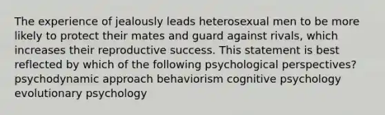 The experience of jealously leads heterosexual men to be more likely to protect their mates and guard against rivals, which increases their reproductive success. This statement is best reflected by which of the following psychological perspectives? psychodynamic approach behaviorism cognitive psychology evolutionary psychology