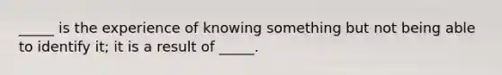 _____ is the experience of knowing something but not being able to identify it; it is a result of _____.
