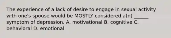 The experience of a lack of desire to engage in sexual activity with one's spouse would be MOSTLY considered a(n) ______ symptom of depression. A. motivational B. cognitive C. behavioral D. emotional