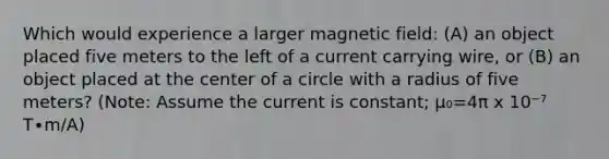 Which would experience a larger magnetic field: (A) an object placed five meters to the left of a current carrying wire, or (B) an object placed at the center of a circle with a radius of five meters? (Note: Assume the current is constant; μ₀=4π x 10⁻⁷ T∙m/A)