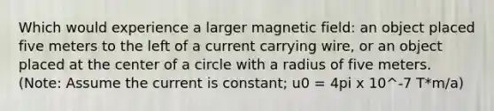 Which would experience a larger magnetic field: an object placed five meters to the left of a current carrying wire, or an object placed at the center of a circle with a radius of five meters. (Note: Assume the current is constant; u0 = 4pi x 10^-7 T*m/a)