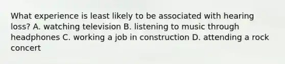 What experience is least likely to be associated with hearing loss? A. watching television B. listening to music through headphones C. working a job in construction D. attending a rock concert