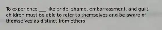 To experience ___ like pride, shame, embarrassment, and guilt children must be able to refer to themselves and be aware of themselves as distinct from others