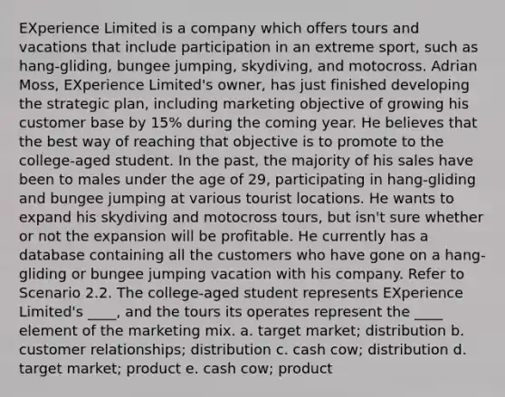 EXperience Limited is a company which offers tours and vacations that include participation in an extreme sport, such as hang-gliding, bungee jumping, skydiving, and motocross. Adrian Moss, EXperience Limited's owner, has just finished developing the strategic plan, including marketing objective of growing his customer base by 15% during the coming year. He believes that the best way of reaching that objective is to promote to the college-aged student. In the past, the majority of his sales have been to males under the age of 29, participating in hang-gliding and bungee jumping at various tourist locations. He wants to expand his skydiving and motocross tours, but isn't sure whether or not the expansion will be profitable. He currently has a database containing all the customers who have gone on a hang-gliding or bungee jumping vacation with his company. ​Refer to Scenario 2.2. The college-aged student represents EXperience Limited's ____, and the tours its operates represent the ____ element of the marketing mix. a. ​target market; distribution b. ​customer relationships; distribution c. ​cash cow; distribution d. ​target market; product e. ​cash cow; product