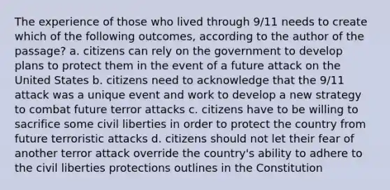 The experience of those who lived through 9/11 needs to create which of the following outcomes, according to the author of the passage? a. citizens can rely on the government to develop plans to protect them in the event of a future attack on the United States b. citizens need to acknowledge that the 9/11 attack was a unique event and work to develop a new strategy to combat future terror attacks c. citizens have to be willing to sacrifice some civil liberties in order to protect the country from future terroristic attacks d. citizens should not let their fear of another terror attack override the country's ability to adhere to the civil liberties protections outlines in the Constitution