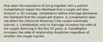 How does the experience of living together with a partner (cohabitation) impact the likelihood that a couple will later divorce? a. On average, cohabitation before marriage decreases the likelihood that the couple will divorce. b. Cohabitation does not affect the chance of divorcing if the couple eventually marries. c. Cohabitation prior to marriage increases the odds of the couple divorcing in the first 10 years. d. Cohabitation increases the odds of relationship dissolution regardless of whether the couple marries.