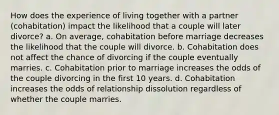 How does the experience of living together with a partner (cohabitation) impact the likelihood that a couple will later divorce? a. On average, cohabitation before marriage decreases the likelihood that the couple will divorce. b. Cohabitation does not affect the chance of divorcing if the couple eventually marries. c. Cohabitation prior to marriage increases the odds of the couple divorcing in the first 10 years. d. Cohabitation increases the odds of relationship dissolution regardless of whether the couple marries.