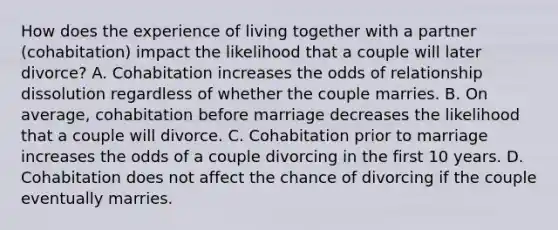 How does the experience of living together with a partner (cohabitation) impact the likelihood that a couple will later divorce? A. Cohabitation increases the odds of relationship dissolution regardless of whether the couple marries. B. On average, cohabitation before marriage decreases the likelihood that a couple will divorce. C. Cohabitation prior to marriage increases the odds of a couple divorcing in the first 10 years. D. Cohabitation does not affect the chance of divorcing if the couple eventually marries.