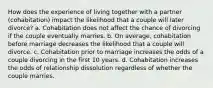 How does the experience of living together with a partner (cohabitation) impact the likelihood that a couple will later divorce? a. Cohabitation does not affect the chance of divorcing if the couple eventually marries. b. On average, cohabitation before marriage decreases the likelihood that a couple will divorce. c. Cohabitation prior to marriage increases the odds of a couple divorcing in the first 10 years. d. Cohabitation increases the odds of relationship dissolution regardless of whether the couple marries.