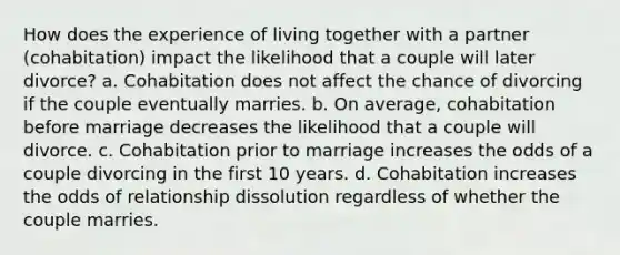 How does the experience of living together with a partner (cohabitation) impact the likelihood that a couple will later divorce? a. Cohabitation does not affect the chance of divorcing if the couple eventually marries. b. On average, cohabitation before marriage decreases the likelihood that a couple will divorce. c. Cohabitation prior to marriage increases the odds of a couple divorcing in the first 10 years. d. Cohabitation increases the odds of relationship dissolution regardless of whether the couple marries.