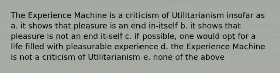 The Experience Machine is a criticism of Utilitarianism insofar as a. it shows that pleasure is an end in-itself b. it shows that pleasure is not an end it-self c. if possible, one would opt for a life filled with pleasurable experience d. the Experience Machine is not a criticism of Utilitarianism e. none of the above