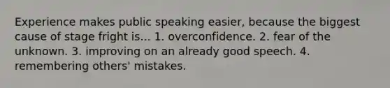 Experience makes public speaking easier, because the biggest cause of stage fright is... 1. overconfidence. 2. fear of the unknown. 3. improving on an already good speech. 4. remembering others' mistakes.