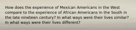 How does the experience of Mexican Americans in the West compare to the experience of <a href='https://www.questionai.com/knowledge/kktT1tbvGH-african-americans' class='anchor-knowledge'>african americans</a> in the South in the late nineteen century? In what ways were their lives similar? In what ways were their lives different?