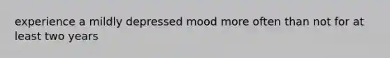 experience a mildly depressed mood more often than not for at least two years