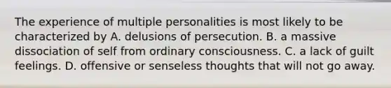 The experience of multiple personalities is most likely to be characterized by A. delusions of persecution. B. a massive dissociation of self from ordinary consciousness. C. a lack of guilt feelings. D. offensive or senseless thoughts that will not go away.