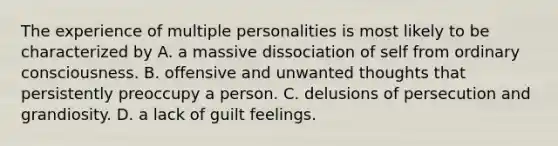 The experience of multiple personalities is most likely to be characterized by A. a massive dissociation of self from ordinary consciousness. B. offensive and unwanted thoughts that persistently preoccupy a person. C. delusions of persecution and grandiosity. D. a lack of guilt feelings.