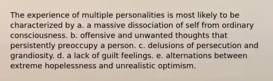 The experience of multiple personalities is most likely to be characterized by a. a massive dissociation of self from ordinary consciousness. b. offensive and unwanted thoughts that persistently preoccupy a person. c. delusions of persecution and grandiosity. d. a lack of guilt feelings. e. alternations between extreme hopelessness and unrealistic optimism.