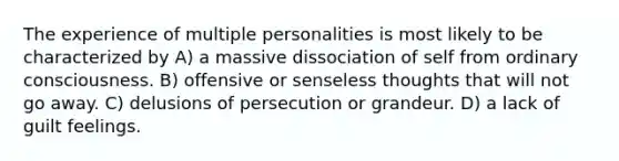 The experience of multiple personalities is most likely to be characterized by A) a massive dissociation of self from ordinary consciousness. B) offensive or senseless thoughts that will not go away. C) delusions of persecution or grandeur. D) a lack of guilt feelings.