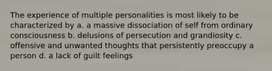 The experience of multiple personalities is most likely to be characterized by a. a massive dissociation of self from ordinary consciousness b. delusions of persecution and grandiosity c. offensive and unwanted thoughts that persistently preoccupy a person d. a lack of guilt feelings