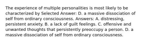 The experience of multiple personalities is most likely to be characterized by Selected Answer: D. a massive dissociation of self from ordinary consciousness. Answers: A. distressing, persistent anxiety. B. a lack of guilt feelings. C. offensive and unwanted thoughts that persistently preoccupy a person. D. a massive dissociation of self from ordinary consciousness.