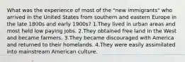 What was the experience of most of the "new immigrants" who arrived in the United States from southern and eastern Europe in the late 1800s and early 1900s? 1.They lived in urban areas and most held low paying jobs. 2.They obtained free land in the West and became farmers. 3.They became discouraged with America and returned to their homelands. 4.They were easily assimilated into mainstream American culture.