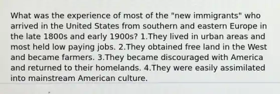 What was the experience of most of the "new immigrants" who arrived in the United States from southern and eastern Europe in the late 1800s and early 1900s? 1.They lived in urban areas and most held low paying jobs. 2.They obtained free land in the West and became farmers. 3.They became discouraged with America and returned to their homelands. 4.They were easily assimilated into mainstream American culture.