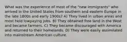 What was the experience of most of the "new immigrants" who arrived in the United States from southern and eastern Europe in the late 1800s and early 1900s? A) They lived in urban areas and most held lowpaying jobs. B) They obtained free land in the West and became farmers. C) They became discouraged with America and returned to their homelands. D) They were easily assimilated into mainstream American culture.