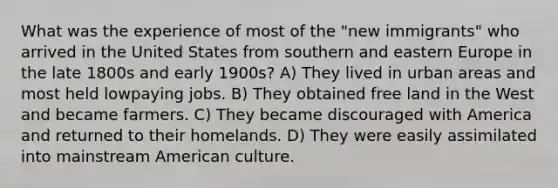 What was the experience of most of the "new immigrants" who arrived in the United States from southern and eastern Europe in the late 1800s and early 1900s? A) They lived in urban areas and most held lowpaying jobs. B) They obtained free land in the West and became farmers. C) They became discouraged with America and returned to their homelands. D) They were easily assimilated into mainstream American culture.