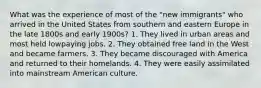 What was the experience of most of the "new immigrants" who arrived in the United States from southern and eastern Europe in the late 1800s and early 1900s? 1. They lived in urban areas and most held lowpaying jobs. 2. They obtained free land in the West and became farmers. 3. They became discouraged with America and returned to their homelands. 4. They were easily assimilated into mainstream American culture.